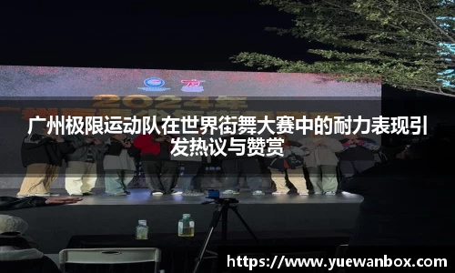 广州极限运动队在世界街舞大赛中的耐力表现引发热议与赞赏